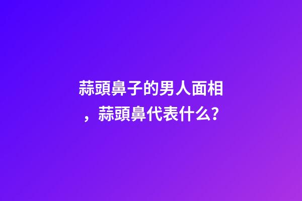 蒜頭鼻子的男人面相，蒜頭鼻代表什么？